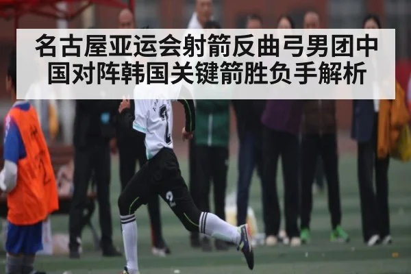 名古屋亚运会射箭反曲弓男团中国对阵韩国关键箭胜负手解析