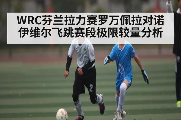 WRC芬兰拉力赛罗万佩拉对诺伊维尔飞跳赛段极限较量分析